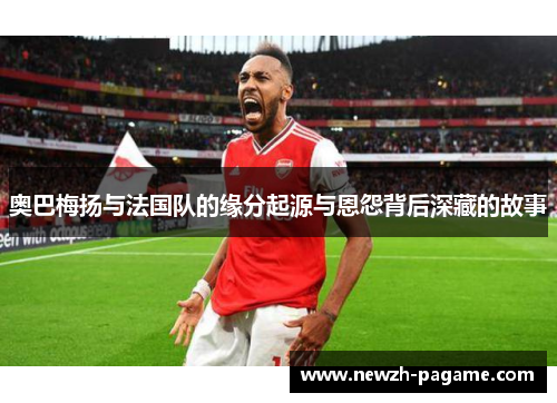 奥巴梅扬与法国队的缘分起源与恩怨背后深藏的故事 奥巴梅扬与法国队的缘分起源与恩怨背后深藏的故事