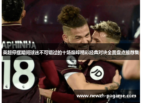 英超停摆期间球迷不可错过的十场巅峰精彩经典对决全面盘点推荐集 英超停摆期间球迷不可错过的十场巅峰精彩经典对决全面盘点推荐集