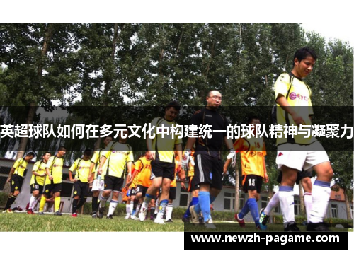 英超球队如何在多元文化中构建统一的球队精神与凝聚力 英超球队如何在多元文化中构建统一的球队精神与凝聚力