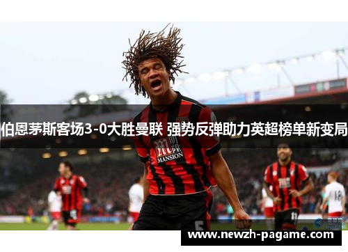 伯恩茅斯客场3-0大胜曼联 强势反弹助力英超榜单新变局 伯恩茅斯客场3-0大胜曼联 强势反弹助力英超榜单新变局