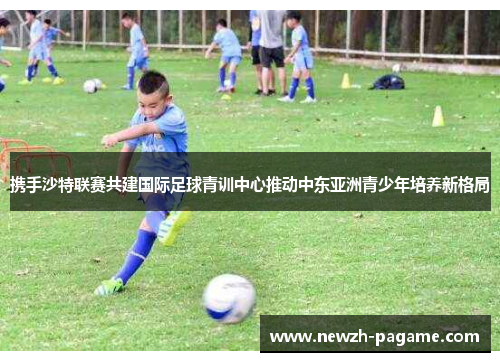 携手沙特联赛共建国际足球青训中心推动中东亚洲青少年培养新格局