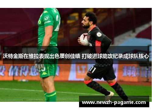 沃特金斯在维拉表现出色屡创佳绩 打破进球助攻纪录成球队核心 沃特金斯在维拉表现出色屡创佳绩 打破进球助攻纪录成球队核心