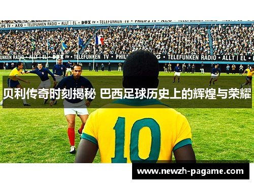 贝利传奇时刻揭秘 巴西足球历史上的辉煌与荣耀