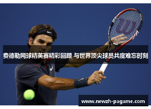 费德勒网球精英赛精彩回顾 与世界顶尖球员共度难忘时刻