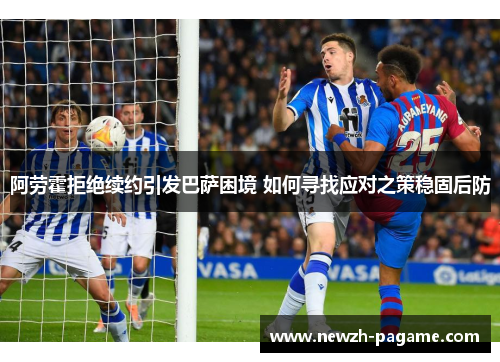 阿劳霍拒绝续约引发巴萨困境 如何寻找应对之策稳固后防 阿劳霍拒绝续约引发巴萨困境 如何寻找应对之策稳固后防
