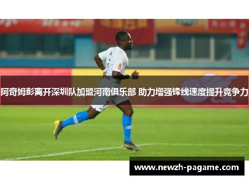 阿奇姆彭离开深圳队加盟河南俱乐部 助力增强锋线速度提升竞争力 阿奇姆彭离开深圳队加盟河南俱乐部 助力增强锋线速度提升竞争力